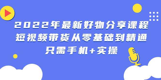 2022年最新抖音好物分享课程：短视频带货从零基础到精通