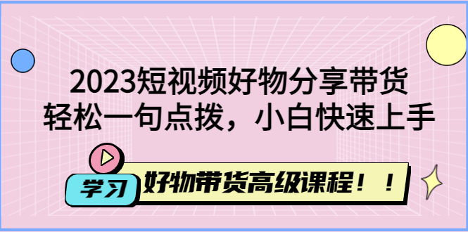 2023短视频好物分享带货：短视频带货怎么做，好物带货高级课程